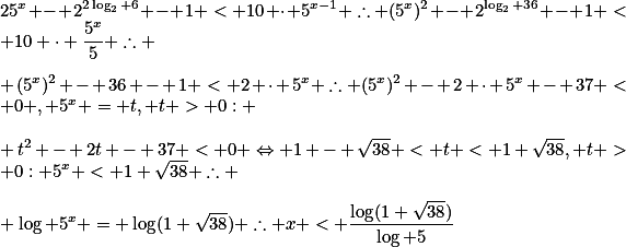 25^x - 2^{2\log_2 6} - 1 < 10 \cdot 5^{x-1} \therefore (5^x)^2 - 2^{\log_2 36} - 1 < 10 \cdot \frac{5^x}{5} \therefore \\\\ (5^x)^2 - 36 - 1 < 2 \cdot 5^x \therefore (5^x)^2 - 2 \cdot 5^x - 37 < 0 , 5^x = t, t > 0: \\\\ t^2 - 2t - 37 < 0 \Leftrightarrow 1 - \sqrt{38} < t < 1+\sqrt{38}, t > 0: 5^x < 1+\sqrt{38} \therefore \\\\ \log 5^x = \log(1+\sqrt{38}) \therefore x < \frac{\log(1+\sqrt{38})}{\log 5}