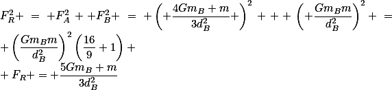 F_R^2 = F_A^2 +F_B^2 = \left( \frac{4Gm_B m}{3d_B^2} \right)^2 + \left( \frac{Gm_Bm}{d_B^2}\right)^2 = \left(\frac{Gm_Bm}{d_B^2}\right)^2\left(\frac{16}{9}+1\right) \\ F_R = \frac{5Gm_B m}{3d_B^2}