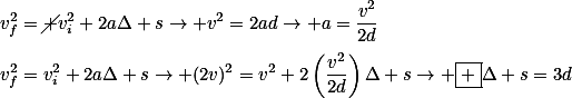 v_f^2=\cancel {v_i^2}+2a\Delta s\rightarrow v^2=2ad\rightarrow a=\frac{v^2}{2d}\\\\v_f^2=v_i^2+2a\Delta s\rightarrow (2v)^2=v^2+2\left(\frac{v^2}{2d}\right)\Delta s\rightarrow \boxed {\Delta s=3d}