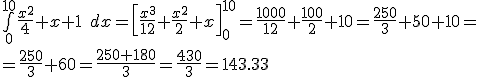 \int\limits_{0}^{10}\frac{x^2}{4} + x +1 \;dx = \left [ \frac{x^3}{12} + \frac{x^2}{2} + x \right]_0^{10} = \frac{1000}{12} + \frac{100}{2} + 10 = \frac{250}{3} + 50 + 10 = \\\\ = \frac{250}{3} + 60 = \frac{250+180}{3} = \frac{430}{3} = 143.33