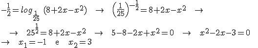 -\frac{1}{2} = log_{\frac{1}{25}}\ (8+2x-x^2)  \;\; \rightarrow \;\; \left(\frac{1}{25}\right)^{-\frac{1}{2}} = 8 + 2x - x^2 \;\; \rightarrow  \\\\ \;\; \rightarrow  \;\; 25^{\frac{1}{2}} = 8 + 2x - x^2 \;\; \rightarrow \;\; 5 - 8 - 2x + x^2 = 0 \;\; \rightarrow \;\; x^2 - 2x -3 = 0 \;\; \\\\ \rightarrow \;\; x_1 = -1 \;\;\; \text{e} \;\;\; x_2 = 3
