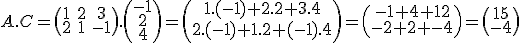 A . C = \begin{pmatrix}1 & 2 & 3 \\ 2 & 1 & -1 \\ \end{pmatrix} . \begin{pmatrix}-1 \\ 2 \\ 4 \\ \end{pmatrix} = \begin{pmatrix}1.(-1) + 2.2 + 3.4 \\ 2.(-1) + 1.2 + (-1).4 \\ \end{pmatrix} = \begin{pmatrix}-1 + 4 + 12 \\ -2 + 2 + -4 \\ \end{pmatrix} = \begin{pmatrix} 15 \\ -4 \\ \end{pmatrix}