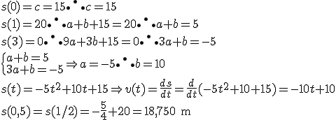 s(0) = c = 15 \therefore c = 15 \\ s(1) = 20 \therefore a + b + 15 = 20 \therefore a + b = 5 \\ s(3) = 0 \therefore 9a+3b+15= 0 \therefore 3a+b=-5 \\ \begin{cases} a+ b= 5 \\ 3a+b = - 5 \end{cases} \Rightarrow a = - 5 \therefore b = 10 \\ s(t) = -5t^2 + 10t+15 \Rightarrow v(t) = \frac{ds}{dt} = \frac{d}{dt} (-5t^2+10+15) = - 10t + 10 \\ s(0,5) = s(1/2) = - \frac{5}{4} +20 =18,750 \text{ m}