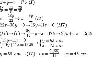 x+y+z=175\ (I)\\\\\frac{18}{x}=\frac{22}{y}=\frac{30}{z}\\\\x=\frac{18y}{22}\rightarrow x=\frac{9y}{11}\ (II)\\\\22z-30y=0\rightarrow 15y-11z=0\ (III)\\\\(II)\rightarrow (I)\rightarrow \frac{9y}{11}+y+z=175\rightarrow 20y+11z=1925\\\\\begin{cases}
15y-11z=0 \\ 
20y+11z=1925
\end{cases}\rightarrow \begin{cases}
y=55\ cm \\ 
z=75\ cm
\end{cases}\\\\\\y=55\ cm\rightarrow (II)\rightarrow x=\frac{9.(55)}{11}\rightarrow x=45\ cm